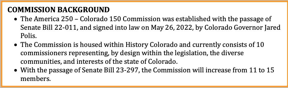 COMMISSION BACKGROUND
				The America 250 – Colorado 150 Commission was established with the passage of Senate Bill 22-011, and signed into law on May 26, 2022, by Colorado Governor Jared Polis.
				The Commission is housed within History Colorado and currently consists of 10 commissioners representing, by design within the legislation, the diverse communities, and interests of the state of Colorado.