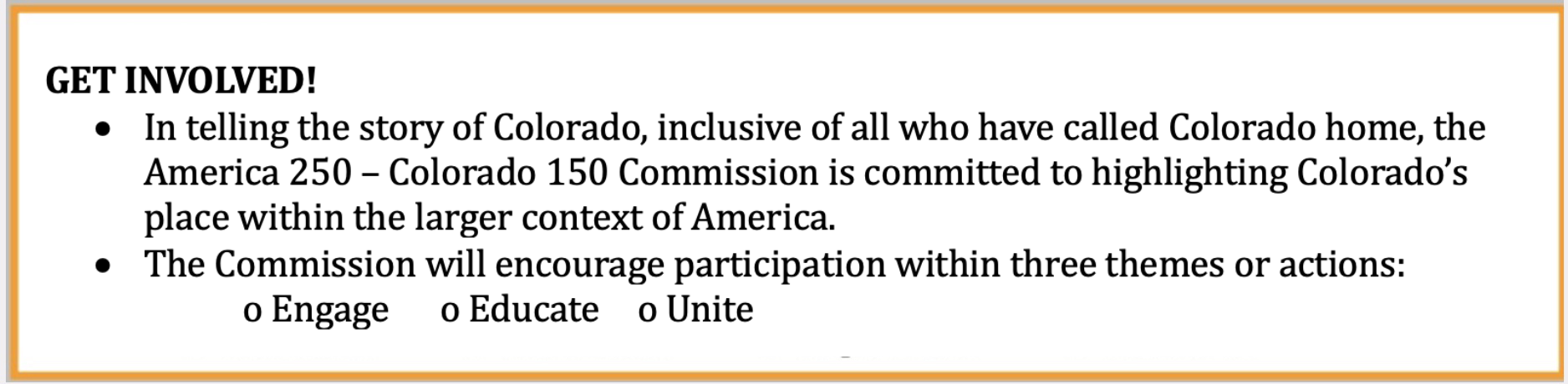 GET INVOLVED!
				Through 2026, communities throughout Colorado are encouraged to observe these twin anniversaries by coordinating commemorative events, planning historical activities, providing opportunities for public discourse, creating new scholarship and educational opportunities, and by seeking opportunities for historical preservation.</li>
				The Commission will encourage participation within three themes or actions:
				Engage
				Educate
				Unite